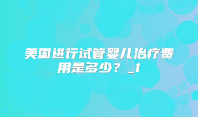 美国进行试管婴儿治疗费用是多少？_1