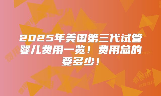 2025年美国第三代试管婴儿费用一览！费用总的要多少！