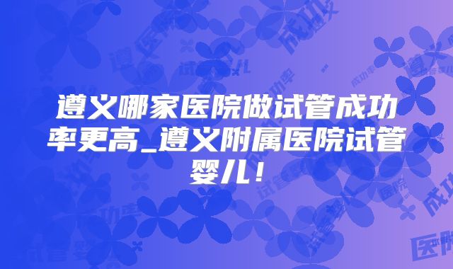 遵义哪家医院做试管成功率更高_遵义附属医院试管婴儿！