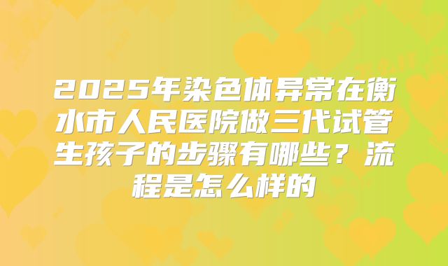 2025年染色体异常在衡水市人民医院做三代试管生孩子的步骤有哪些？流程是怎么样的