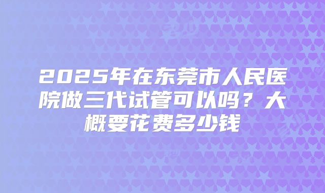 2025年在东莞市人民医院做三代试管可以吗?大概要花费多少钱