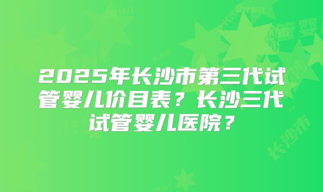 2025年长沙市第三代试管婴儿价目表?长沙三代试管婴儿医院?