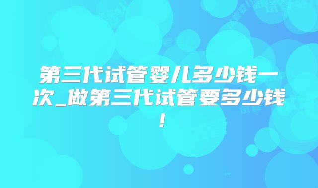 第三代试管婴儿多少钱一次_做第三代试管要多少钱！
