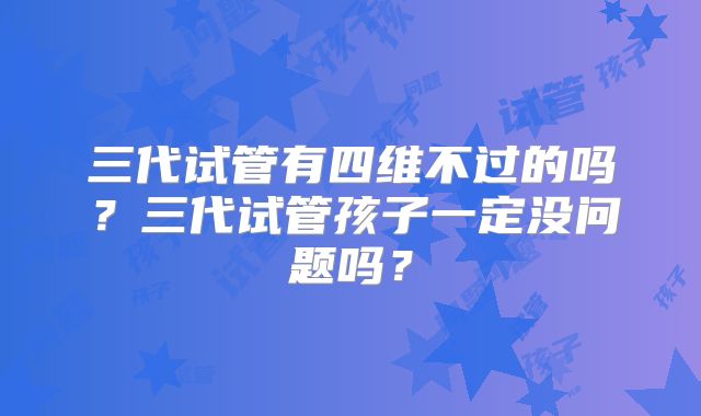 三代试管有四维不过的吗?三代试管孩子一定没问题吗?