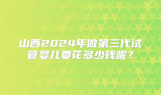 山西2024年做第三代试管婴儿要花多少钱呢?
