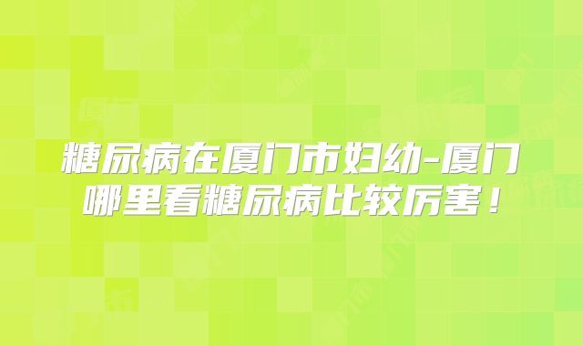 糖尿病在厦门市妇幼-厦门哪里看糖尿病比较厉害!
