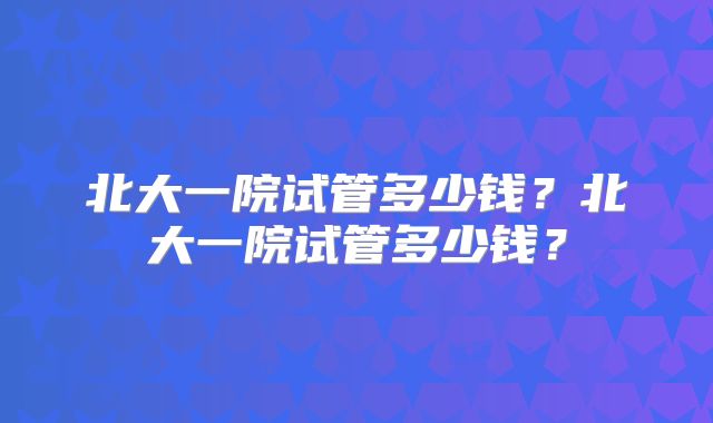 北大一院试管多少钱?北大一院试管多少钱?