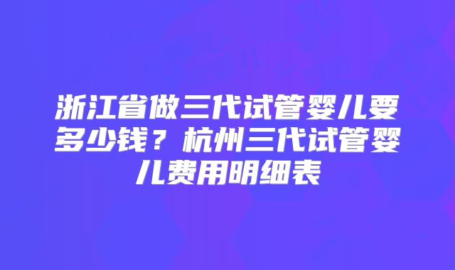 浙江省做三代试管婴儿要多少钱？杭州三代试管婴儿费用明细表