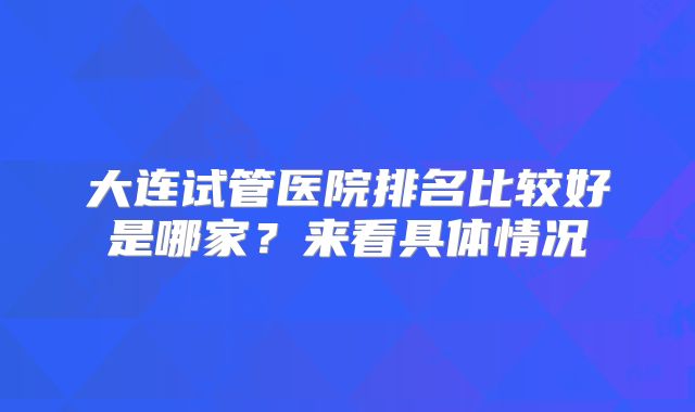 大连试管医院排名比较好是哪家？来看具体情况
