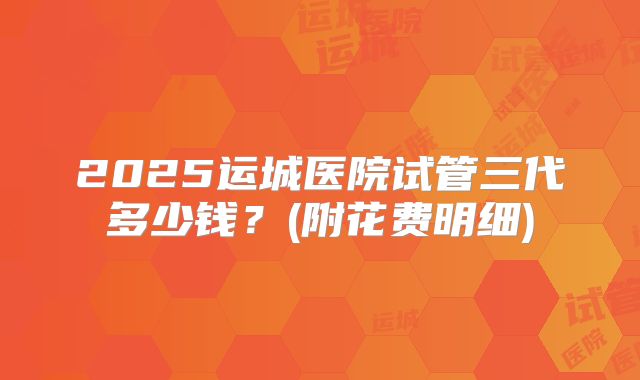 2025运城医院试管三代多少钱？(附花费明细)