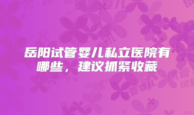 岳阳试管婴儿私立医院有哪些,建议抓紧收藏