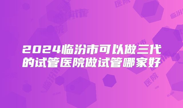 2024临汾市可以做三代的试管医院做试管哪家好