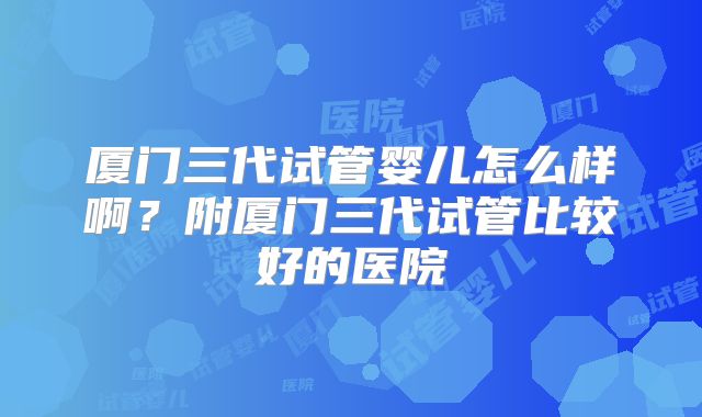 厦门三代试管婴儿怎么样啊？附厦门三代试管比较好的医院