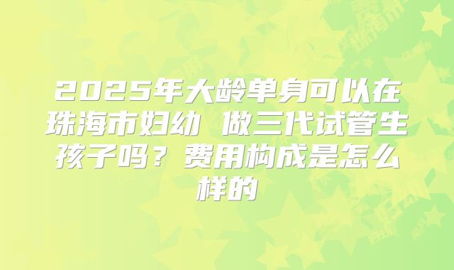 2025年大龄单身可以在珠海市妇幼 做三代试管生孩子吗？费用构成是怎么样的