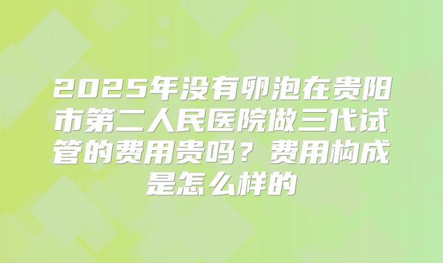 2025年没有卵泡在贵阳市第二人民医院做三代试管的费用贵吗？费用构成是怎么样的