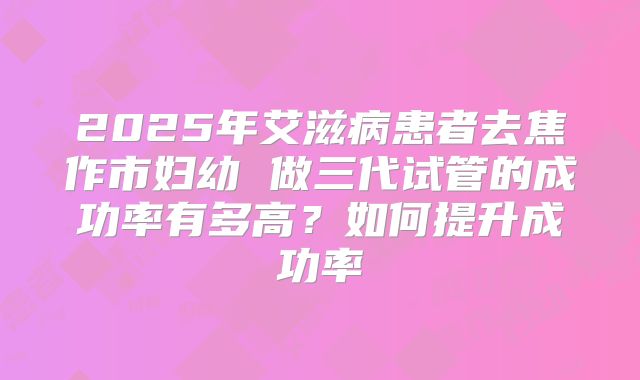2025年艾滋病患者去焦作市妇幼 做三代试管的成功率有多高？如何提升成功率