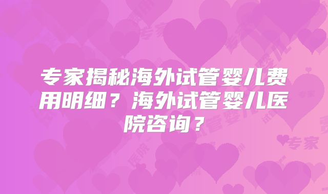 专家揭秘海外试管婴儿费用明细?海外试管婴儿医院咨询?