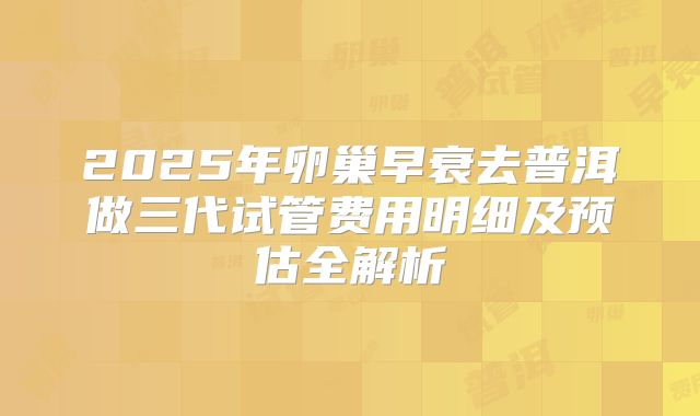 2025年卵巢早衰去普洱做三代试管费用明细及预估全解析