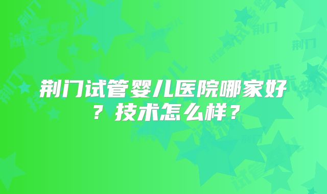 荆门试管婴儿医院哪家好？技术怎么样？