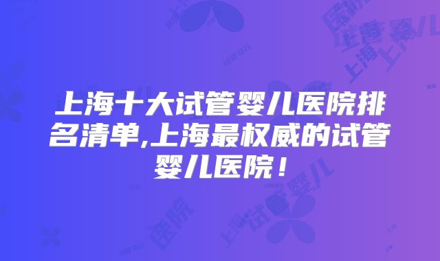 上海十大试管婴儿医院排名清单,上海最权威的试管婴儿医院！