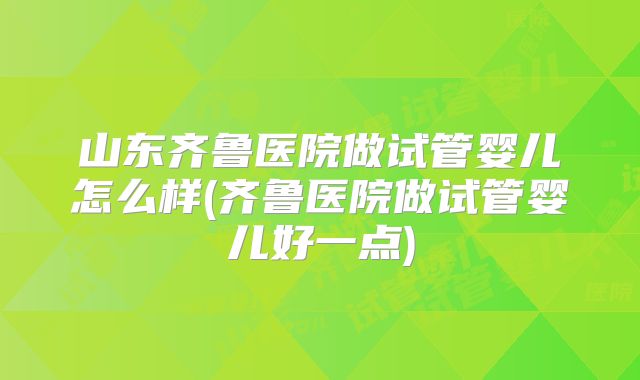 山东齐鲁医院做试管婴儿怎么样(齐鲁医院做试管婴儿好一点)
