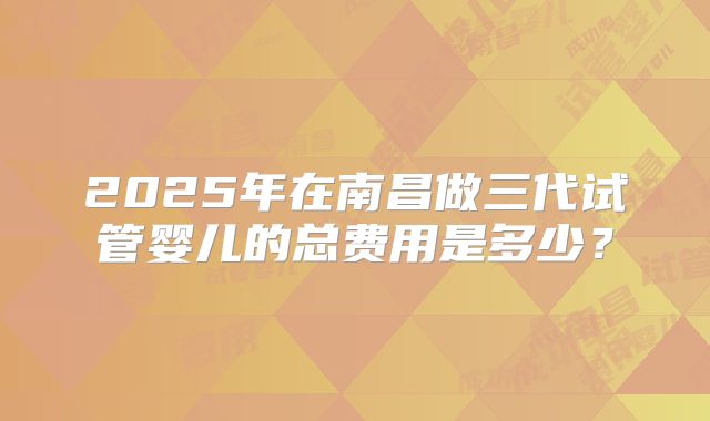 2025年在南昌做三代试管婴儿的总费用是多少？