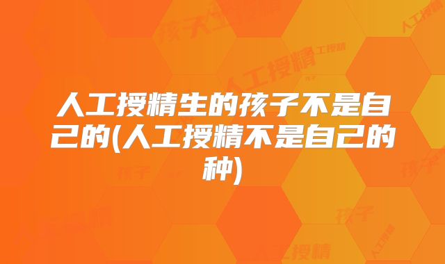 人工授精生的孩子不是自己的(人工授精不是自己的种)