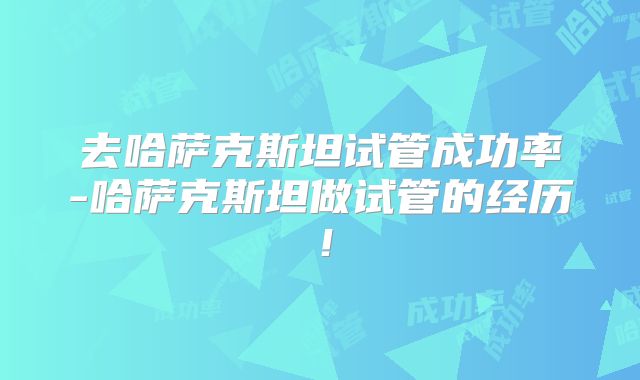 去哈萨克斯坦试管成功率-哈萨克斯坦做试管的经历！