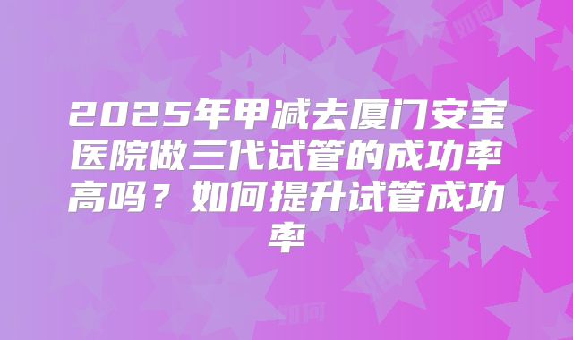 2025年甲减去厦门安宝医院做三代试管的成功率高吗?如何提升试管成功率