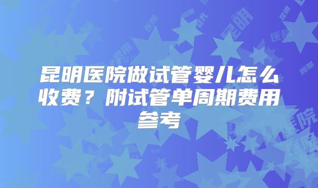 昆明医院做试管婴儿怎么收费?附试管单周期费用参考