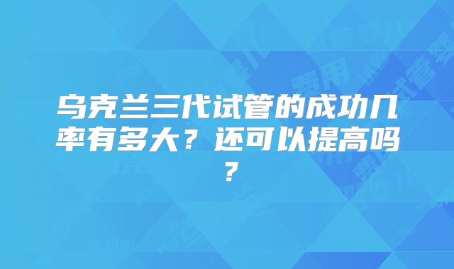 乌克兰三代试管的成功几率有多大？还可以提高吗？