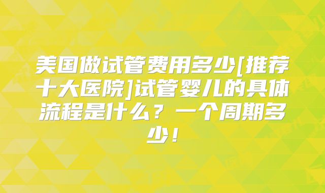 美国做试管费用多少[推荐十大医院]试管婴儿的具体流程是什么？一个周期多少！