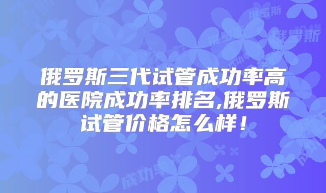 俄罗斯三代试管成功率高的医院成功率排名,俄罗斯试管价格怎么样!