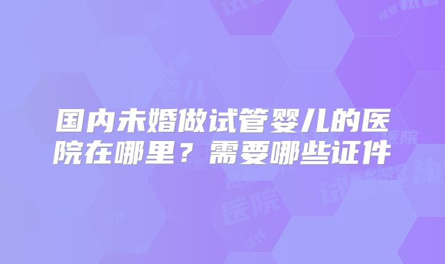 国内未婚做试管婴儿的医院在哪里？需要哪些证件