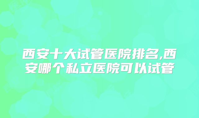 西安十大试管医院排名,西安哪个私立医院可以试管