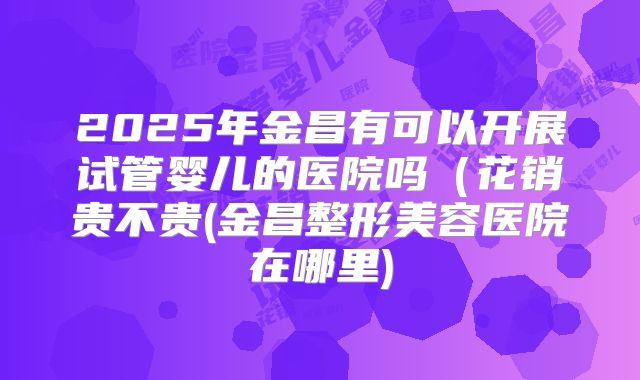 2025年金昌有可以开展试管婴儿的医院吗（花销贵不贵(金昌整形美容医院在哪里)