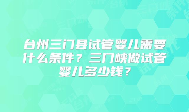 台州三门县试管婴儿需要什么条件？三门峡做试管婴儿多少钱？