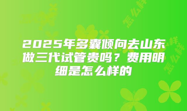 2025年多囊倾向去山东做三代试管贵吗？费用明细是怎么样的