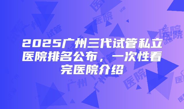 2025广州三代试管私立医院排名公布,一次性看完医院介绍