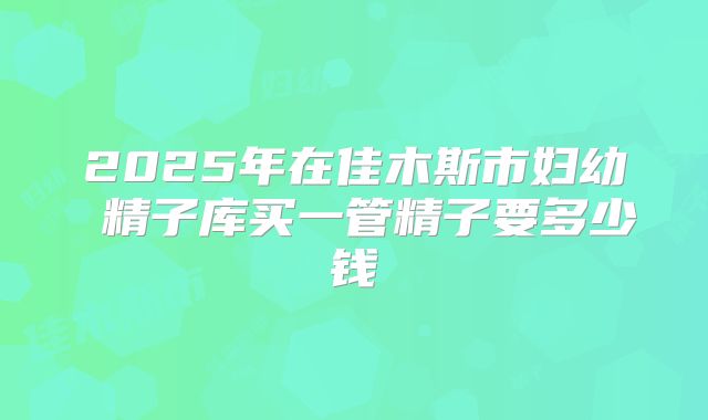 2025年在佳木斯市妇幼 精子库买一管精子要多少钱