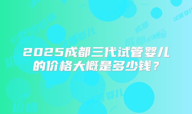 2025成都三代试管婴儿的价格大概是多少钱？