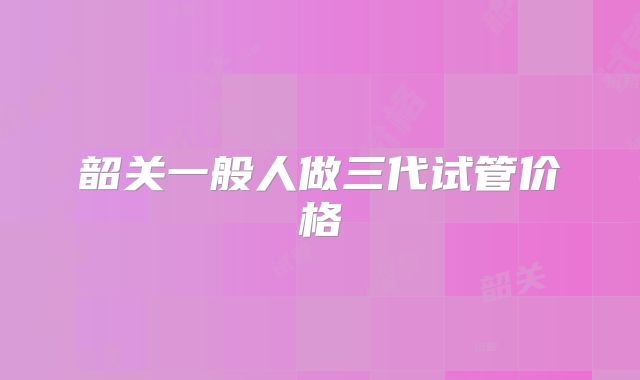 韶关一般人做三代试管价格