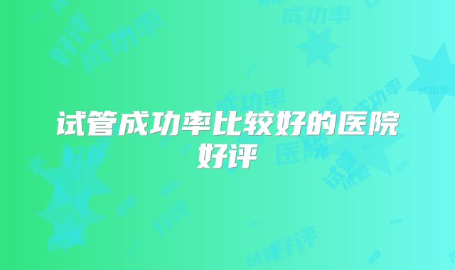 试管成功率比较好的医院好评