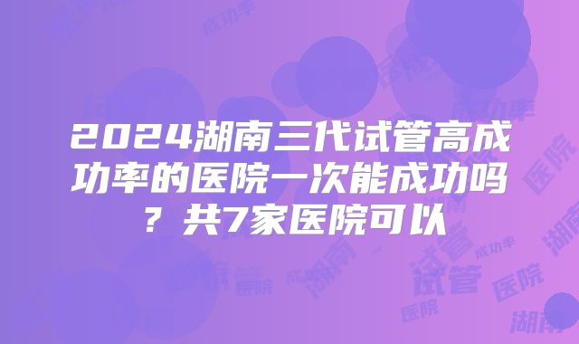 2024湖南三代试管高成功率的医院一次能成功吗?共7家医院可以