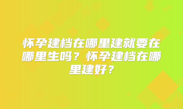 怀孕建档在哪里建就要在哪里生吗？怀孕建档在哪里建好？
