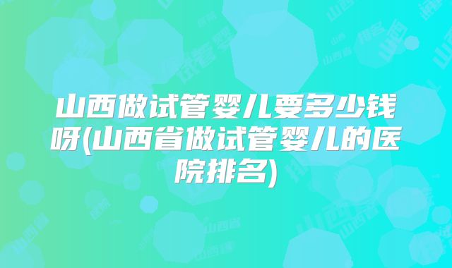 山西做试管婴儿要多少钱呀(山西省做试管婴儿的医院排名)