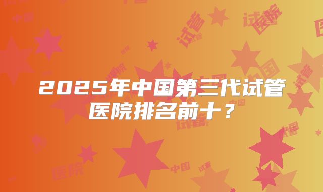 2025年中国第三代试管医院排名前十?