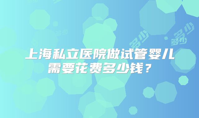 上海私立医院做试管婴儿需要花费多少钱?
