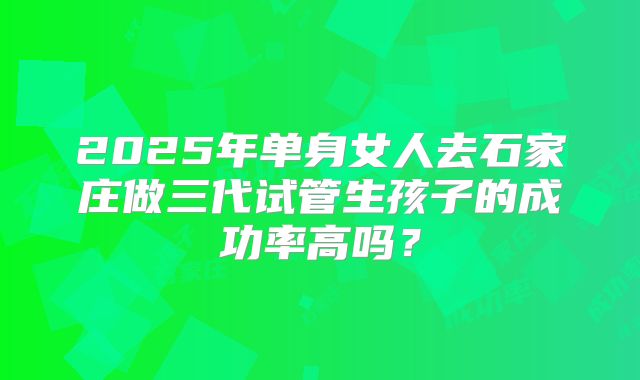 2025年单身女人去石家庄做三代试管生孩子的成功率高吗？