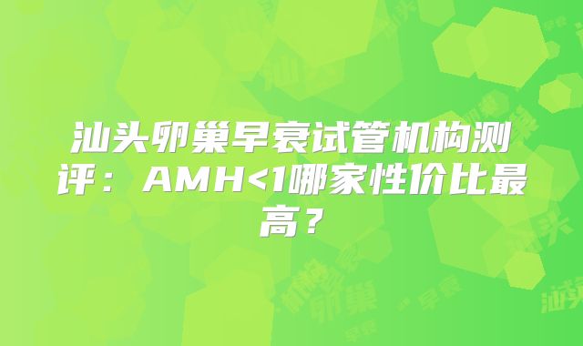 汕头卵巢早衰试管机构测评:AMH<1哪家性价比最高?